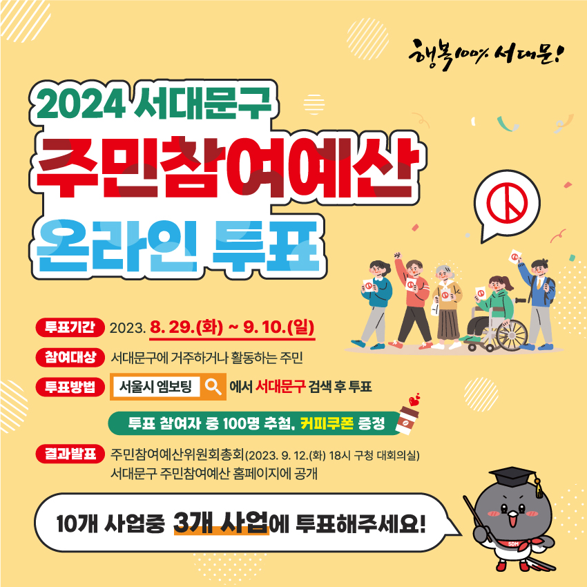 행복 100% 서대문!

2024 서대문구  주민참여예산 온라인 투표

투표기간 : 2023.8.29.(화) ~ 9.10.(일)
참여대상 : 서대문구에 거주하거나 활동하는 주민
투표방법 : 서울시엠보팅 에서 서대문구 검색 후 투표

투표 참여자 중 100명 추첨, 커피쿠폰 증정

결과발표 : 주민참여예산위원회총회(2023.9.12.(화) 18시 구청 대회의실) 서대문구 주민참여예산 홈페이지에 공개

10개 사업 중 3개 사업에 투표해주세요!