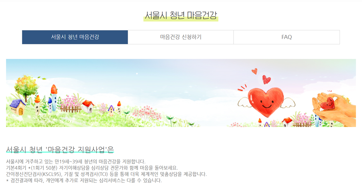 서울시 청년 마음건강

서울시 청년 마음건강 | 마음건강 신청하기 | FAQ

서울시 청년 '마음건강 지원사업'은
서울시에 거주하고 있는 만 19세 ~ 39세 청년의 마음건강을 지원합니다.
기본4회기 * (1회기 50분) 자기이해상담을 심리상담 전문가와 함께 마음을 돌아보세요.
간이정신진단검사(KSCL95), 기질 및 성격검사(TCI) 등을 통해 더욱 체계적인 맞춤상담을 제공합니다.
* 검진결과에 따라, 개인에게 추가로 지원되는 심리 서비스는 다를 수 있습니다.