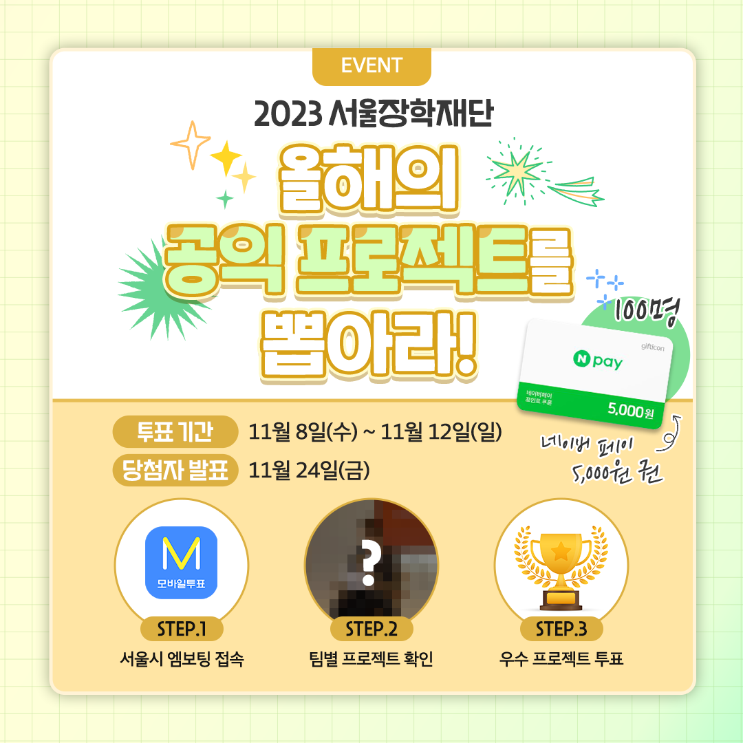 EVENT
2023 서울장학재단

올해의 공익 프로젝트를 뽑아라!

투표기간 | 11월 8일(수) ~ 11월 12일(일)
당첨자 발표 | 11월 24일(금)

네이버 페이 5,000원 권  100명

STEP.1 서울시 엠보팅 접속
STEP.2 팀별 프로젝트 확인
STEP.3 우수 프로젝트 투표