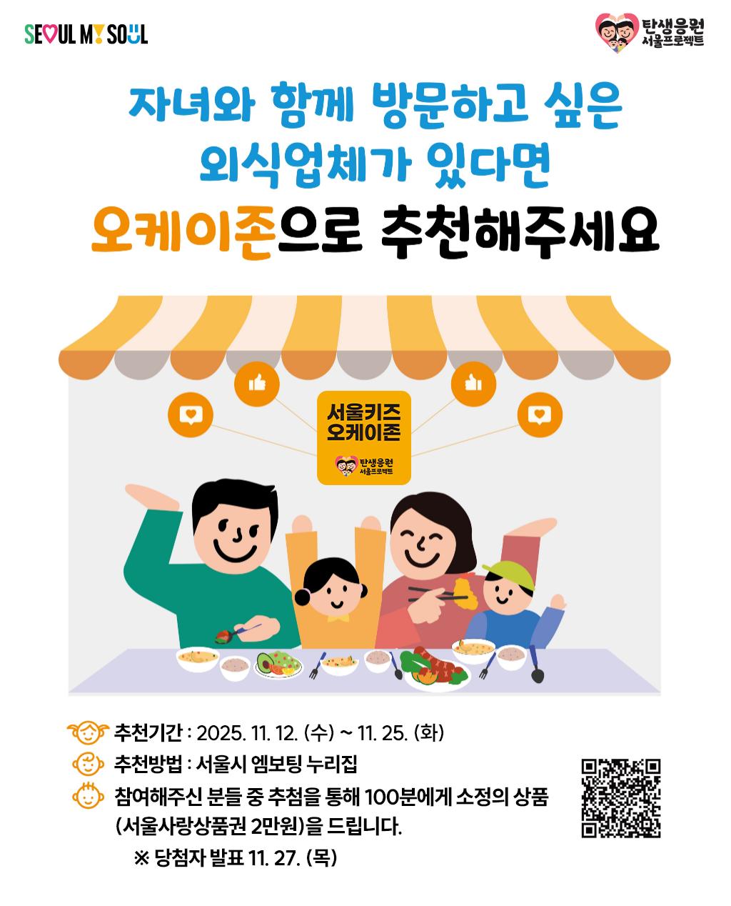 서울, 나의 영혼
탄생응원 서울프로젝트
자녀와 함께 방문하고 싶은 외식업체가 있다면
오케이존으로 추천해주세요
서울키즈 오케이존
추천기간: 2025. 11. 12. (수) ~ 11. 25.(화)
③ 추천방법 : 서울시 엠보팅 누리집
참여해주신 분들 중 추첨을 통해 100분에게 소정의 상품 (서울사랑상품권 2만원)을 드립니다.
※ 당첨자 발표 11. 27.(목)