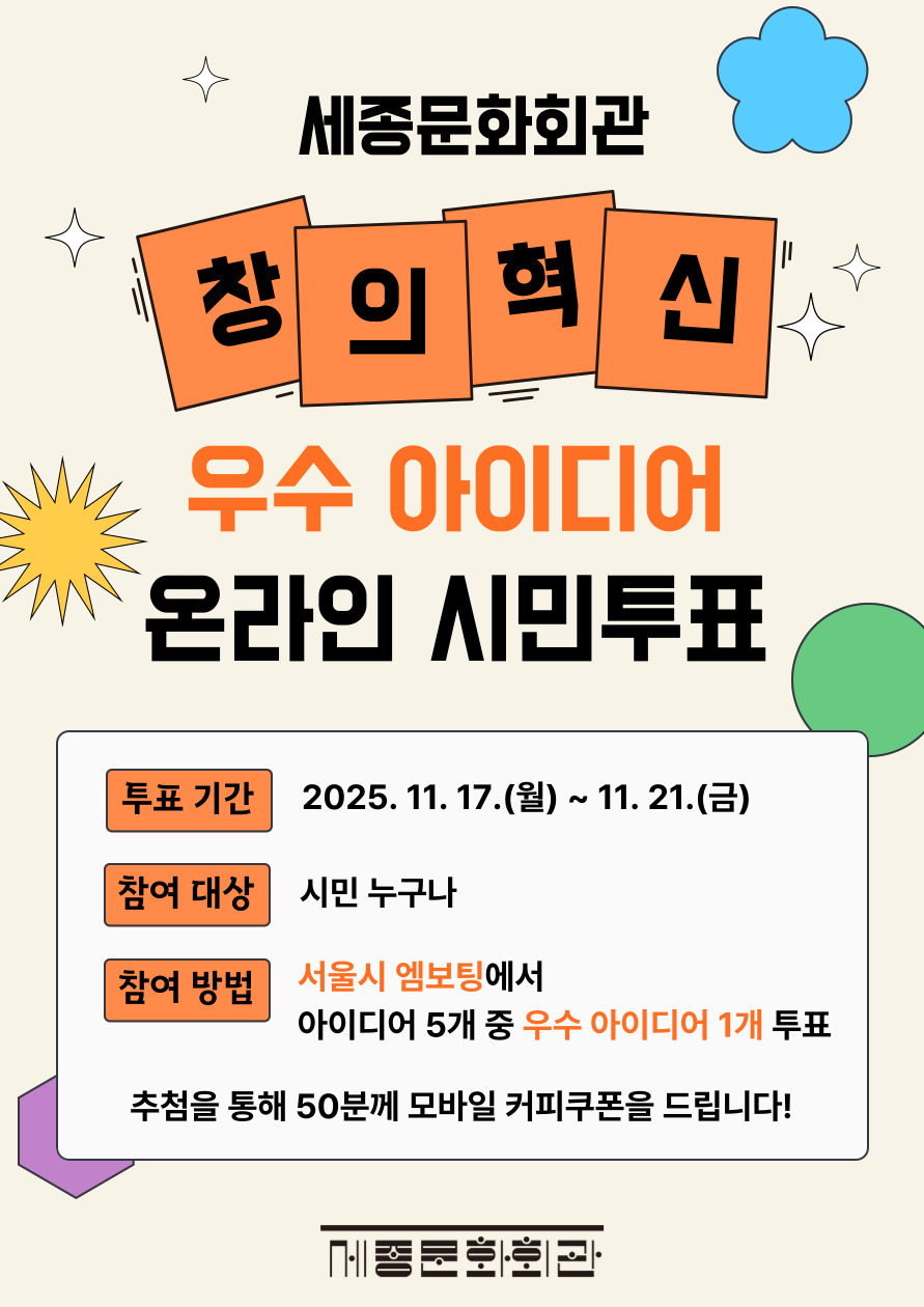 세종문화회관
창의혁신
우수 아이디어
온라인 시민투표
투표 기간
2025. 11. 17.(월) ~ 11. 21.(금)
참여 대상
시민 누구나
참여 방법
서울시 엠보팅에서
아이디어 5개 중 우수 아이디어 1개 투표
추첨을 통해 50분께 모바일 커피쿠폰을 드립니다!
메종문화회관